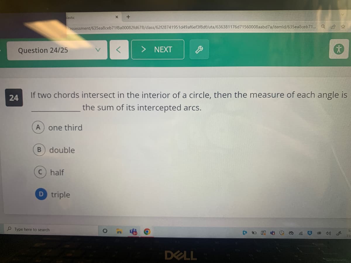 Question 24/25
lastic
A one third
C) half
assessment/635ea8ceb71f8a00082fd678/class/62f28741951d49af6ef3f8df/uta/636381176d71560008aabd7a/itemld/635ea8ceb71... Q
B) double
24
If two chords intersect in the interior of a circle, then the measure of each angle is
the sum of its intercepted arcs.
Type here to search
D triple
<
+
3'
NEXT
DELL
40) J