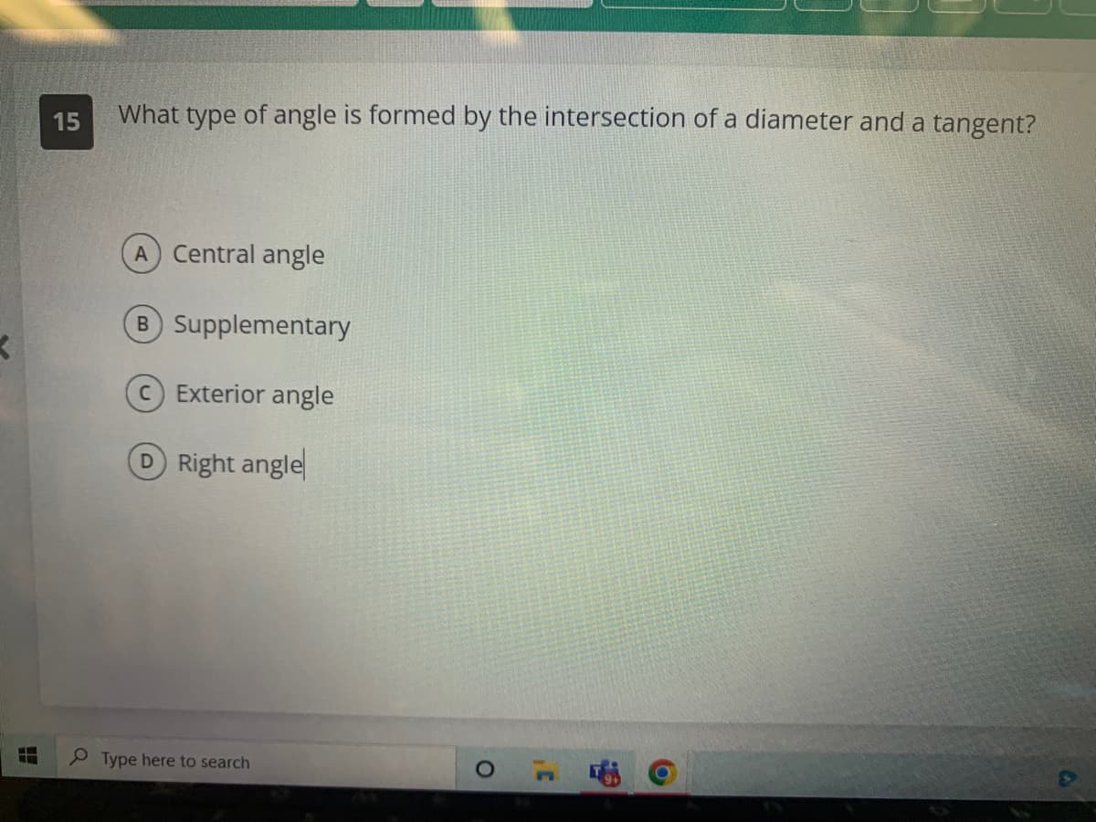 N
15
What type of angle is formed by the intersection of a diameter and a tangent?
A Central angle
B Supplementary
Exterior angle
D Right angle
Type here to search
O