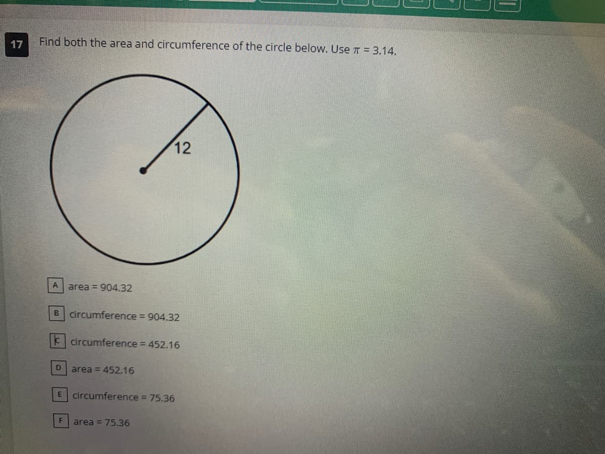 17
Find both the area and circumference of the circle below. Use π = 3.14.
A area=904.32
B circumference = 904.32
k circumference = 452.16
D
12
area = 452.16
F
E circumference = 75.36
area = 75.36