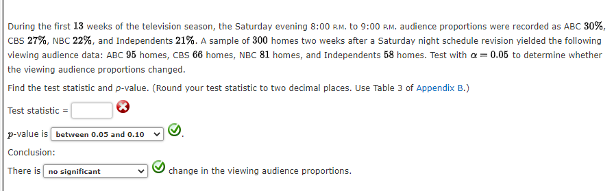 During the first 13 weeks of the television season, the Saturday evening 8:00 P.M. to 9:00 P.M. audience proportions were recorded as ABC 30%,
CBS 27%, NBC 22%, and Independents 21%. A sample of 300 homes two weeks after a Saturday night schedule revision yielded the following
viewing audience data: ABC 95 homes, CBS 66 homes, NBC 81 homes, and Independents 58 homes. Test with a = 0.05 to determine whether
the viewing audience proportions changed.
Find the test statistic and p-value. (Round your test statistic to two decimal places. Use Table 3 of Appendix B.)
Test statistic =
p-value is between 0.05 and 0.10
Conclusion:
There is no significant
change in the viewing audience proportions.