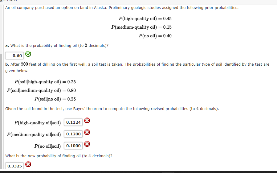 An oil company purchased an option on land in Alaska. Preliminary geologic studies assigned the following prior probabilities.
P(high-quality oil) = 0.45
P(medium-quality oil) = 0.15
P(no oil) = 0.40
a. What is the probability of finding oil (to 2 decimals)?
0.60
b. After 200 feet of drilling on the first well, a soil test is taken. The probabilities of finding the particular type of soil identified by the test are
given below.
P(soil high-quality oil) = 0.25
P(soil medium-quality oil) = 0.80
P(soil no oil) = 0.25
Given the soil found in the test, use Bayes' theorem to compute the following revised probabilities (to 4 decimals).
P(high-quality oil soil)
0.1124
P(medium-quality oil soil)
0.1200
P(no oil soil)
0.1000
What is the new probability of finding oil (to 4 decimals)?
0.3325 X