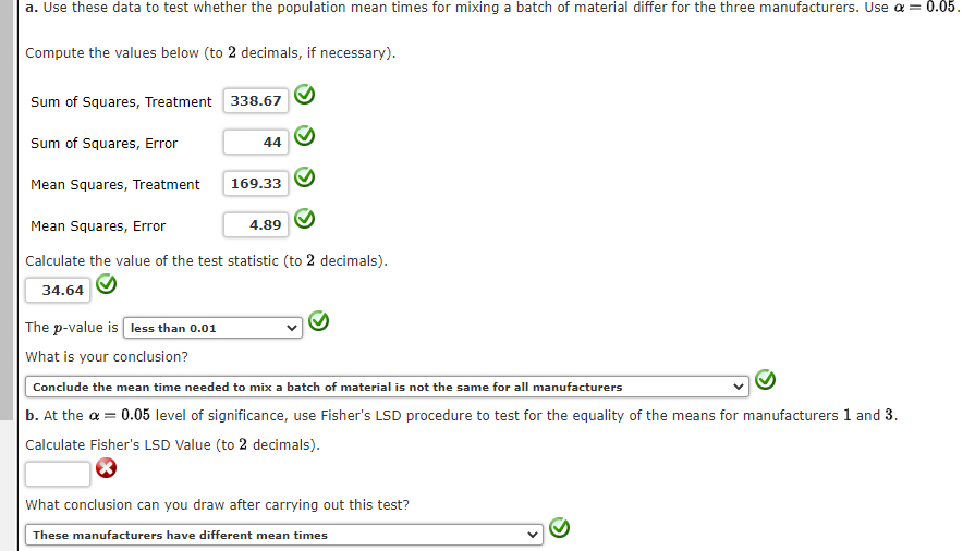 a. Use these data to test whether the population mean times for mixing a batch of material differ for the three manufacturers. Use a = 0.05.
Compute the values below (to 2 decimals, if necessary).
Sum of Squares, Treatment 338.67
Sum of Squares, Error
Mean Squares, Treatment
44
The p-value is less than 0.01
What is your conclusion?
169.33
Mean Squares, Error
Calculate the value of the test statistic (to 2 decimals).
34.64
4.89
Conclude the mean time needed to mix a batch of material is not the same for all manufacturers
b. At the α = 0.05 level of significance, use Fisher's LSD procedure to test for the equality of the means for manufacturers 1 and 3.
Calculate Fisher's LSD Value (to 2 decimals).
What conclusion can you draw after carrying out this test?
These manufacturers have different mean times