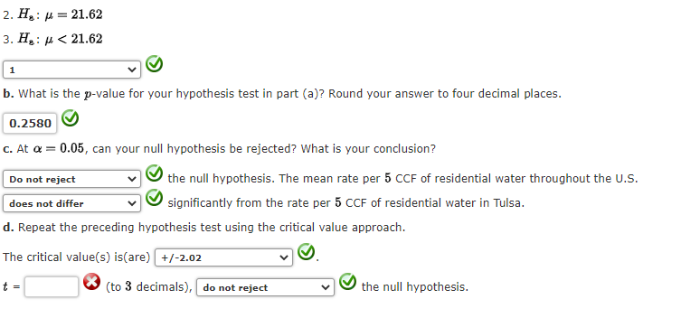 2. H₂:
3. H₂:
1
= 21.62
<21.62
b. What is the p-value for your hypothesis test in part (a)? Round your answer to four decimal places.
0.2580
c. At a = 0.05, can your null hypothesis be rejected? What is your conclusion?
the null hypothesis. The mean rate per 5 CCF of residential water throughout the U.S.
significantly from the rate per 5 CCF of residential water in Tulsa.
Do not reject
does not differ
d. Repeat the preceding hypothesis test using the critical value approach.
The critical value(s) is(are) +/-2.02
t =
(to 3 decimals), do not reject
the null hypothesis.