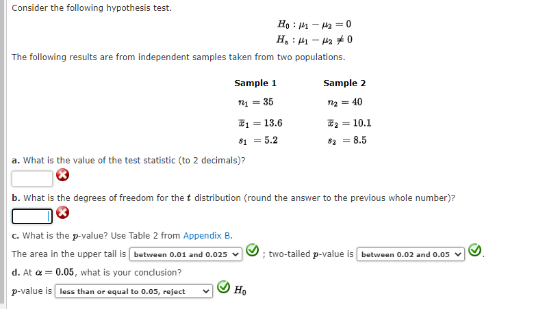 Consider the following hypothesis test.
Hoμ1₂ = 0
H₂1-20
The following results are from independent samples taken from two populations.
Sample 1
721 = 35
113.6
= 5.2
c. What is the p-value? Use Table 2 from Appendix B.
The area in the upper tail is between 0.01 and 0.025
d. At a = 0.05, what is your conclusion?
p-value is less than or equal to 0.05, reject
81
a. What is the value of the test statistic (to 2 decimals)?
=
Ho
Sample 2
40
2 = 10.1
b. What is the degrees of freedom for the t distribution (round the answer to the previous whole number)?
82 = 8.5
; two-tailed p-value is between 0.02 and 0.05 ✓