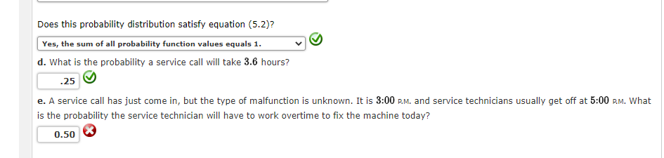 Does this probability distribution satisfy equation (5.2)?
Yes, the sum of all probability function values equals 1.
d. What is the probability a service call will take 3.6 hours?
.25
e. A service call has just come in, but the type of malfunction is unknown. It is 3:00 P.M. and service technicians usually get off at 5:00 P.M. What
is the probability the service technician will have to work overtime to fix the machine today?
0.50