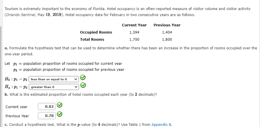 Tourism is extremely important to the economy of Florida. Hotel occupancy is an often-reported measure of visitor volume and visitor activity
(Orlando Sentinel, May 19, 2018). Hotel occupancy data for February in two consecutive years are as follows.
Current Year
1,394
1,700
Occupied Rooms
Total Rooms
a. Formulate the hypothesis test that can be used to determine whether there has been an increase in the proportion of rooms occupied over the
one-year period.
Let p₁ = population proportion of rooms occupied for current year
P2 = population proportion of rooms occupied for previous year
0.82
Previous Year
1,404
1,800
Ho: P1 P2 less than or equal to 0
Ha P₁ P2 greater than 0
b. What is the estimated proportion of hotel rooms occupied each year (to 2 decimals)?
Current year
Previous Year
c. Conduct a hypothesis test. What is the p-value (to 4 decimals)? Use Table 1 from Appendix B.
0.78