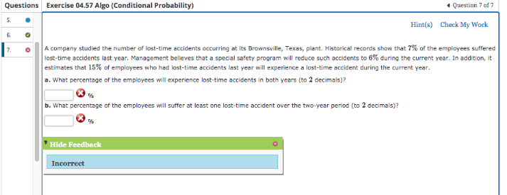 Questions Exercise 04.57 Algo (Conditional Probability)
5.
6.
7.
A company studied the number of lost-time accidents occurring at its Brownsville, Texas, plant. Historical records show that 7% of the employees suffered
lost-time accidents last year. Management belleves that a special safety program will reduce such accidents to 6% during the current year. In addition, it
estimates that 15% of employees who had lost-time accidents last year will experience a lost-time accident during the current year.
a. What percentage of the employees will experience lost-time accidents in both years (to 2 decimals)?
%
b. What percentage of the employees will suffer at least one lost-time accident over the two-year period (to 2 decimals)?
%
Hide Feedback
Incorrect
✔ Question 7 of 7
Hint(s) Check My Work