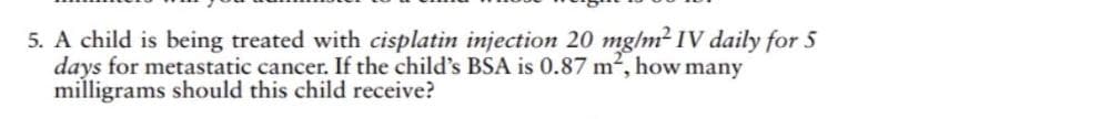 5. A child is being treated with cisplatin injection 20 mg/m² IV daily for 5
days for metastatic cancer. If the child's BSA is 0.87 m², how many
milligrams should this child receive?