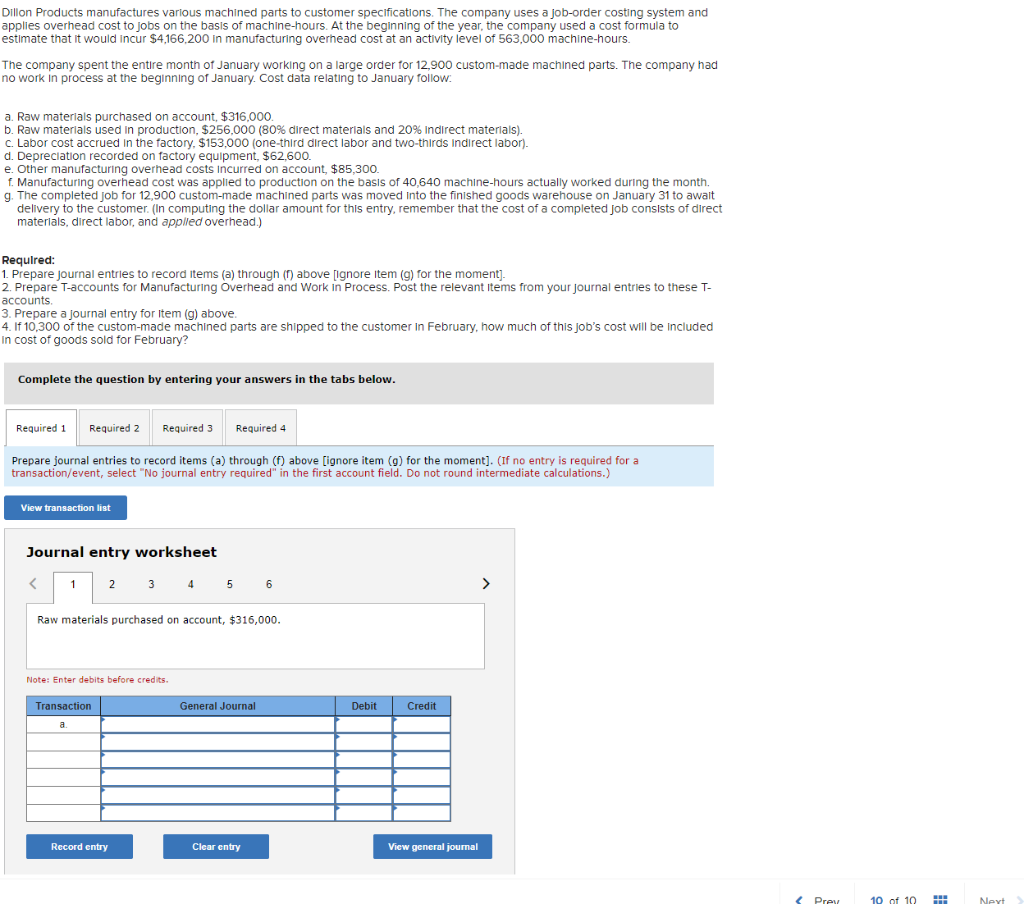 Dillon Products manufactures various machined parts to customer specifications. The company uses a job-order costing system and
applies overhead cost to jobs on the basis of machine-hours. At the beginning of the year, the company used a cost formula to
estimate that it would incur $4,166,200 in manufacturing overhead cost at an activity level of 563,000 machine-hours.
The company spent the entire month of January working on a large order for 12,900 custom-made machined parts. The company had
no work in process at the beginning of January. Cost data relating to January follow:
a. Raw materials purchased on account, $316,000.
b. Raw materials used in production, $256,000 (80% direct materials and 20% Indirect materials).
c. Labor cost accrued in the factory, $153,000 (one-third direct labor and two-thirds Indirect labor).
d. Depreciation recorded on factory equipment, $62,600.
e. Other manufacturing overhead costs incurred on account, $85,300.
f. Manufacturing overhead cost was applied to production on the basis of 40,640 machine-hours actually worked during the month.
g. The completed Job for 12,900 custom-made machined parts was moved into the finished goods warehouse on January 31 to await
delivery to the customer. (In computing the dollar amount for this entry, remember that the cost of a completed Job consists of direct
materials, direct labor, and applied overhead.)
Required:
1. Prepare Journal entries to record items (a) through (f) above [ignore item (g) for the moment].
2. Prepare T-accounts for Manufacturing Overhead and Work in Process. Post the relevant Items from your journal entries to these T-
accounts.
3. Prepare a journal entry for Item (g) above.
4. If 10,300 of the custom-made machined parts are shipped to the customer in February, how much of this job's cost will be included
In cost of goods sold for February?
Complete the question by entering your answers in the tabs below.
Required 1 Required 2
Required 3
Required 4
Prepare journal entries to record items (a) through (f) above [ignore item (g) for the moment]. (If no entry is required for a
transaction/event, select "No journal entry required" in the first account field. Do not round intermediate calculations.)
View transaction list
Journal entry worksheet
< 1 2
3 4 5 6
>
Raw materials purchased on account, $316,000.
Note: Enter debits before credits.
General Journal
Transaction
a
Clear entry
Record entry
Debit
Credit
View general journal
< Prev
10 of 10
www
m
Next