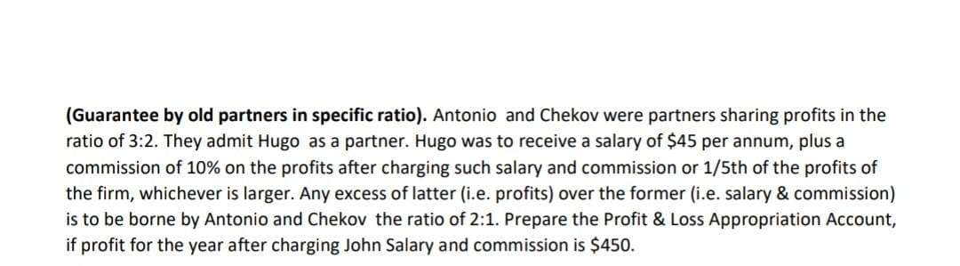 (Guarantee by old partners in specific ratio). Antonio and Chekov were partners sharing profits in the
ratio of 3:2. They admit Hugo as a partner. Hugo was to receive a salary of $45 per annum, plus a
commission of 10% on the profits after charging such salary and commission or 1/5th of the profits of
the firm, whichever is larger. Any excess of latter (i.e. profits) over the former (i.e. salary & commission)
is to be borne by Antonio and Chekov the ratio of 2:1. Prepare the Profit & Loss Appropriation Account,
if profit for the year after charging John Salary and commission is $450.