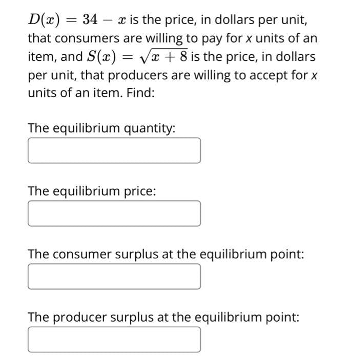 D(x)
=
34 x is the price, in dollars per unit,
-
that consumers are willing to pay for x units of an
item, and S(x)=√x + 8 is the price, in dollars
per unit, that producers are willing to accept for x
units of an item. Find:
The equilibrium quantity:
The equilibrium price:
The consumer surplus at the equilibrium point:
The producer surplus at the equilibrium point: