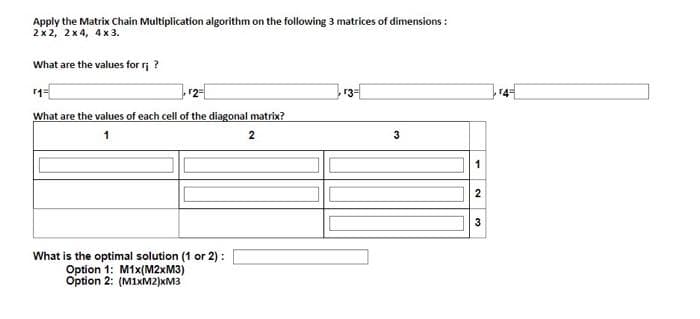 Apply the Matrix Chain Multiplication algorithm on the following 3 matrices of dimensions:
2x2, 2x4, 4 x 3.
What are the values for r¡ ?
r3=
What are the values of each cell of the diagonal matrix?
1
2
1
2
3
What is the optimal solution (1 or 2):
Option 1: M1x(M2xM3)
Option 2: (M1xM2)xM3
3