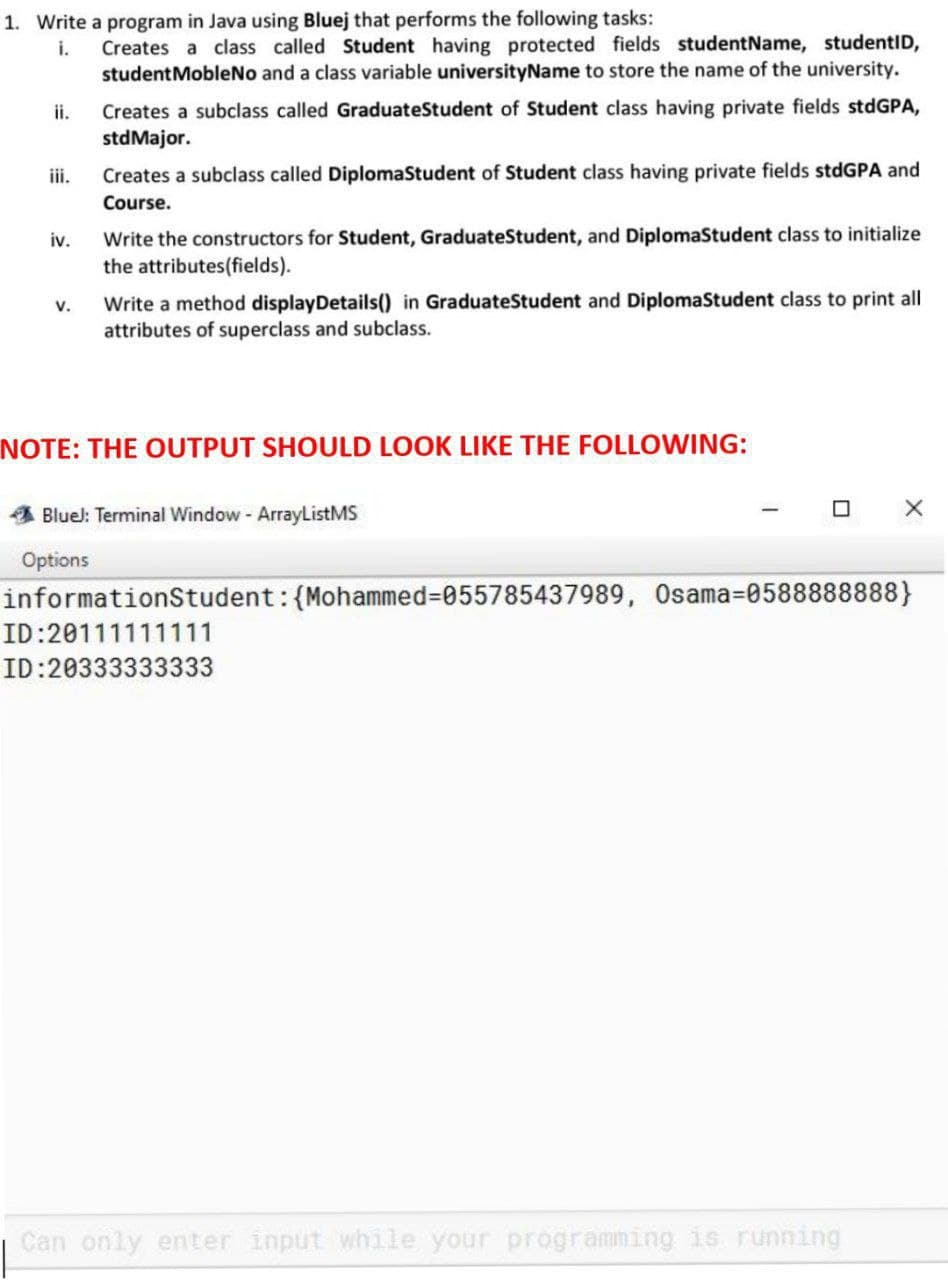 1. Write a program in Java using Bluej that performs the following tasks:
Creates a class called Student having protected fields studentName, studentID,
studentMobleNo and a class variable universityName to store the name of the university.
i.
Creates a subclass called GraduateStudent of Student class having private fields stdGPA,
stdMajor.
ii.
iii.
Creates a subclass called DiplomaStudent of Student class having private fields stdGPA and
Course.
Write the constructors for Student, GraduateStudent, and DiplomaStudent class to initialize
the attributes(fields).
iv.
Write a method displayDetails() in GraduateStudent and DiplomaStudent class to print all
attributes of superclass and subclass.
v.
NOTE: THE OUTPUT SHOULD LOOK LIKE THE FOLLOWING:
Bluel: Terminal Window - ArrayListMS
Options
informationStudent:{Mohammed%3D055785437989, Osama=0588888888}
ID:20111111111
ID:20333333333
Can only enter input while your programming is running
