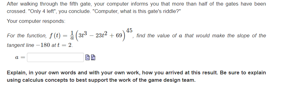 After walking through the fifth gate, your computer informs you that more than half of the gates have been
crossed. "Only 4 left", you conclude. "Computer, what is this gate's riddle?"
Your computer responds:
1
For the function, f (t) = (3t³ — 23t² +69)
tangent line -180 at t
a =
69) 45, find the value of a that would make the slope of the
= = 2.
Explain, in your own words and with your own work, how you arrived at this result. Be sure to explain
using calculus concepts to best support the work of the game design team.