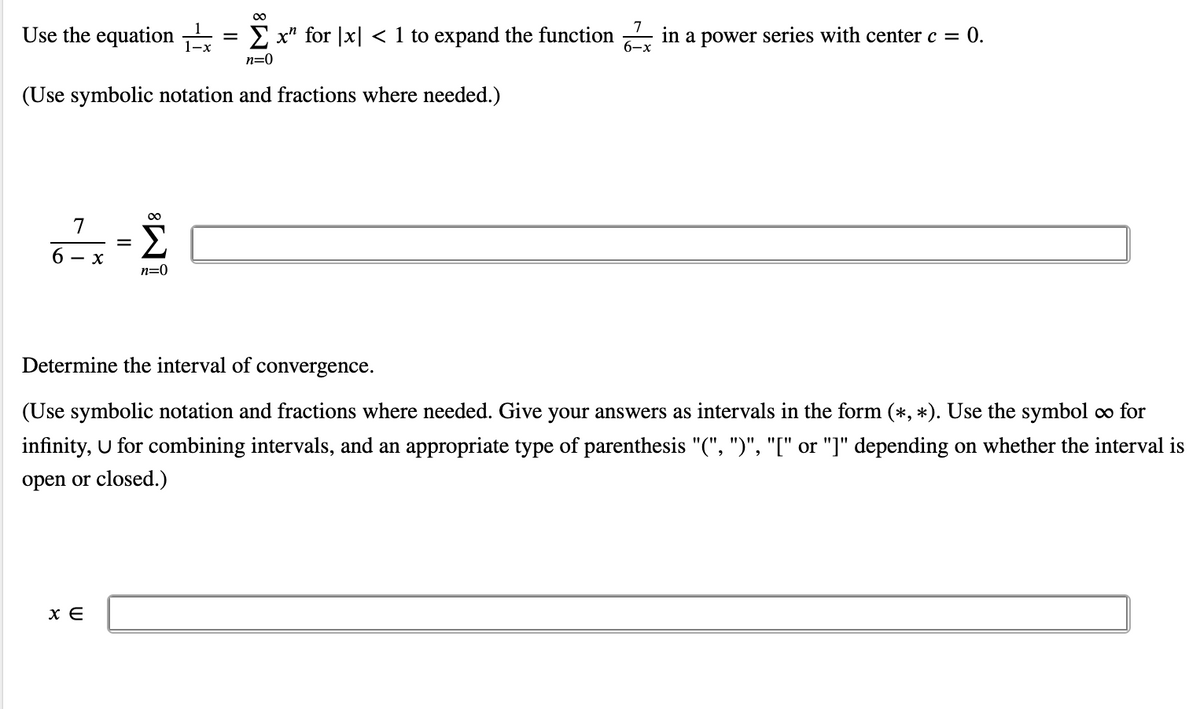 00
Use the equation
E x" for |x| < 1 to expand the function – in a power series with center c = 0.
6-x
n=0
(Use symbolic notation and fractions where needed.)
7
6 - x
n=0
Determine the interval of convergence.
(Use symbolic notation and fractions where needed. Give your answers as intervals in the form (*, *). Use the symbol o for
infinity, U for combining intervals, and an appropriate type of parenthesis "(", ")", "[" or "]" depending on whether the interval is
open or closed.)
x E
