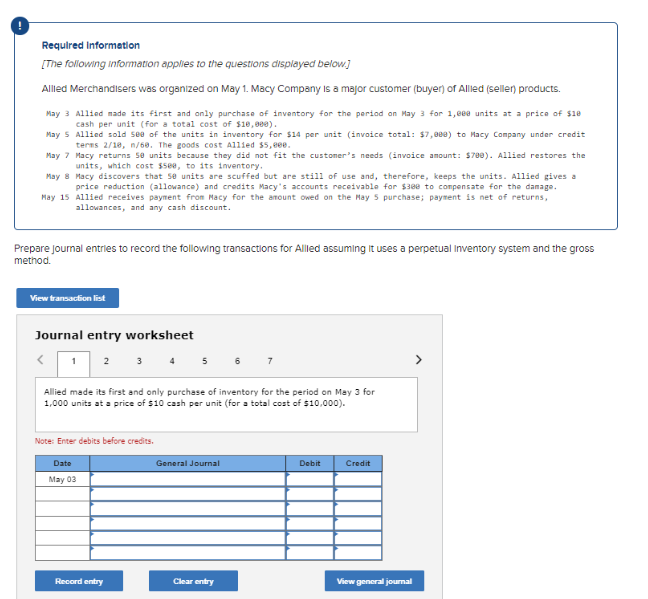 Required Information
[The following information applies to the questions displayed below.]
Allied Merchandisers was organized on May 1. Macy Company is a major customer (buyer) of Allied (seller) products.
May 3 Allied made its first and only purchase of inventory for the period on May 3 for 1,eee units at a price of $18
cash per unit (for a total cost of $10,000).
May 5
Allied sold see of the units in inventory for $14 per unit (invoice total: $7,000) to Macy Company under credit
terms 2/10, n/60. The goods cost Allied $5,000.
May 7
Macy returns 50 units because they did not fit the customer's needs (invoice amount: $700). Allied restores the
units, which cost $588, to its inventory.
May 8
Macy discovers that 50 units are scuffed but are still of use and, therefore, keeps the units. Allied gives a
price reduction (allowance) and credits Macy's accounts receivable for $388 to compensate for the damage.
May 15 Allied receives payment from Macy for the amount owed on the May 5 purchase; payment is net of returns,
allowances, and any cash discount.
Prepare journal entries to record the following transactions for Allied assuming it uses a perpetual Inventory system and the gross
method.
View transaction list
Journal entry worksheet
<
1 2 3 4 5 6
Allied made its first and only purchase of inventory for the period on May 3 for
1,000 units at a price of $10 cash per unit (for a total cost of $10,000).
Note: Enter debits before credits.
Date
May 03
Record entry
General Journal
Clear entry
Debit
Credit
View general journal