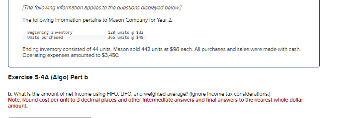 [The following information applies to the questions displayed below.]
The following Information pertains to Mason Company for Year 2:
Beginning inventory
Units purchased
120 units @ $32
366 units @ $48
Ending Inventory consisted of 44 units. Mason sold 442 units at $96 each. All purchases and sales were made with cash.
Operating expenses amounted to $3,450.
Exercise 5-4A (Algo) Part b
b. What is the amount of net Income using FIFO, LIFO, and weighted average? (Ignore Income tax considerations.)
Note: Round cost per unit to 3 decimal places and other intermediate answers and final answers to the nearest whole dollar
amount.