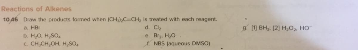 Reactions of Alkenes
10.46 Draw the products formed when (CH3),C=CH, is treated with each reagent.
a. HBr
d. Cl2
g. [1] BH3; [2] H,O2, HO
e. Br2, H20
A. NBS (aqueous DMSO)
b. H20, H2SO4
c. CH;CH,OH, H,SO,
