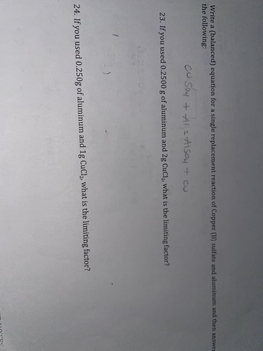 Write a (balanced) equation for a single replacement reaction of Copper (II) sulfate and aluminum and then answer
the following:
CUSO4 + A1 = ALSO4 + CU
23. If you used 0.2500 g of aluminum and 2g CuCl₂, what is the limiting factor?
24. If you used 0.250g of aluminum and 1g CuCl₂, what is the limiting factor?