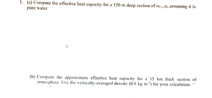 1. (a) Compute the effective heat capacity for a 150 m deep section of ocn, assuming it is
pure water.
(b) Compute the approximate effective heat capacity for a 15 km thick section of
atmosphere. Use the vertically-averaged density (0.8 kg m') for your calculation.
