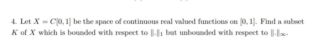 4. Let X = C[0, 1] be the space of continuous real valued functions on [0, 1]. Find a subset
K of X which is bounded with respect to ||.||1 but unbounded with respect to ||-||..
