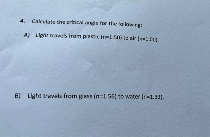 4. Calculate the critical angle for the following:
A) Light travels from plastic (n=1.50) to air (n=1.00).
B) Light travels from glass (n-1.56) to water (n=1.33).
