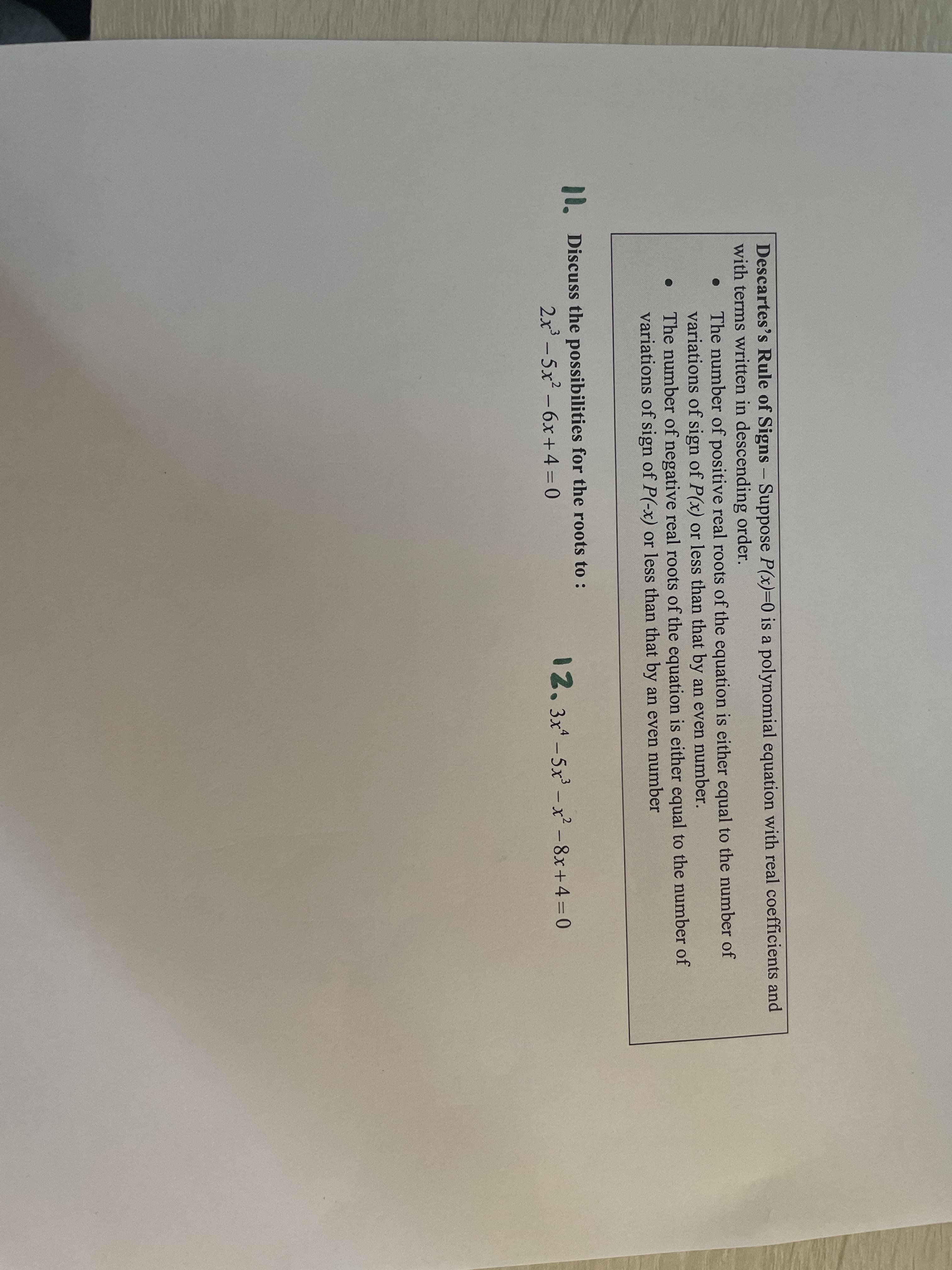 Descartes's Rule of Signs – Suppose P(x)3D0 is a polynomial equation with real coefficients and
with terms written in descending order.
-
The number of positive real roots of the equation is either equal to the number of
variations of sign of P(x) or less than that by an even number.
The number of negative real roots of the equation is either equal to the number of
variations of sign of P(-x) or less than that by an even number
10. Discuss the possibilities for the roots to :
2x - 5x -6x+4 = 0
12.3x-5x -x² - 8x+4 = 0
%3D
