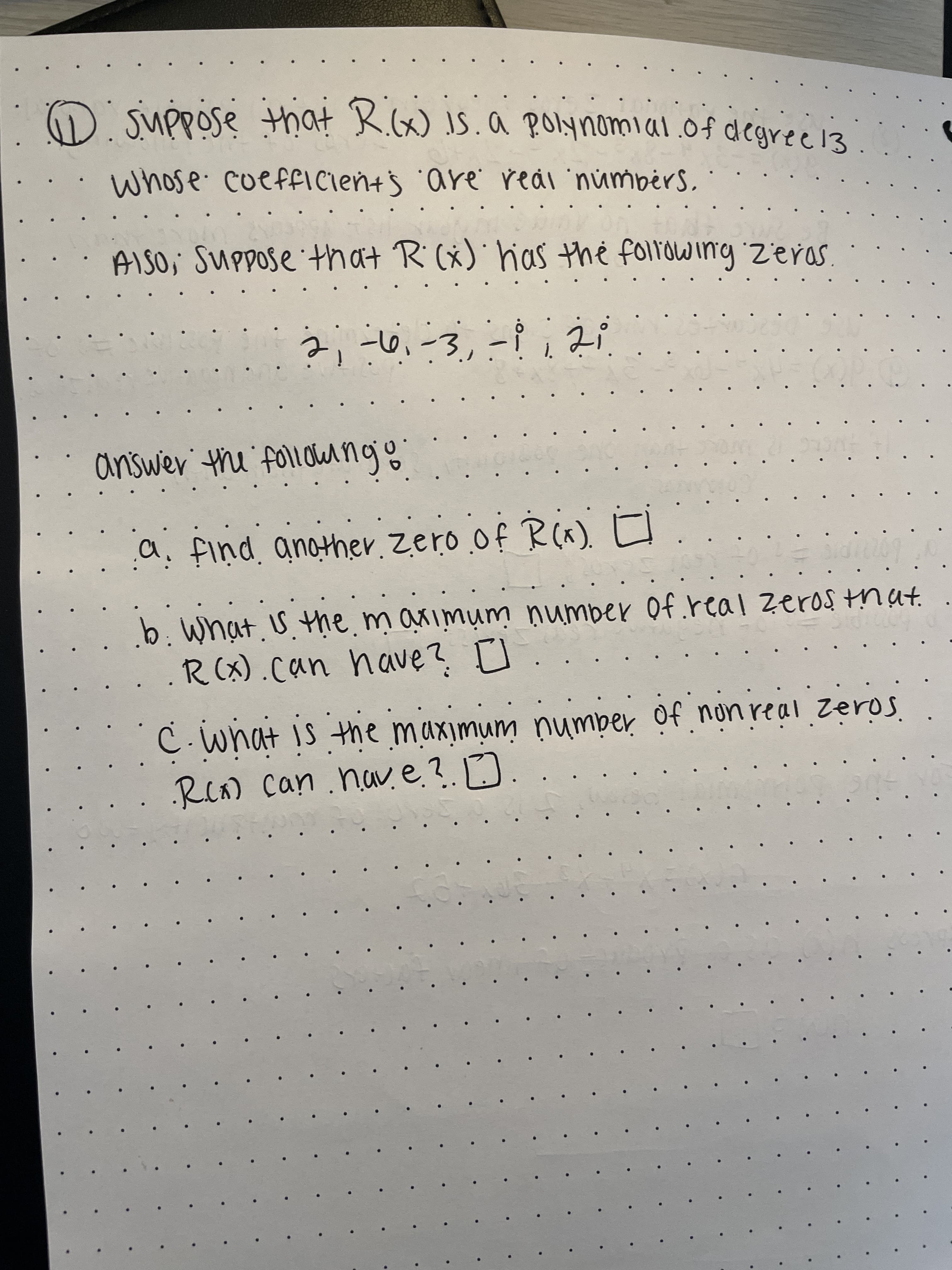 O Suppose that K.(x) JS.a POlynomial.of degree13
Whose cueffICien+s 'are' reál 'númbérs,
AISO, Suppose that R (x) hias the folrowing Zeras
...
a. find. another. zero of R(x).
b. What. U.the. m aximum ņumber Of real Zeros tnat.
.R(x).can have? I
RCA) Can .hav e?. D
serz aqunú iuniwixnwi ait si tovim
