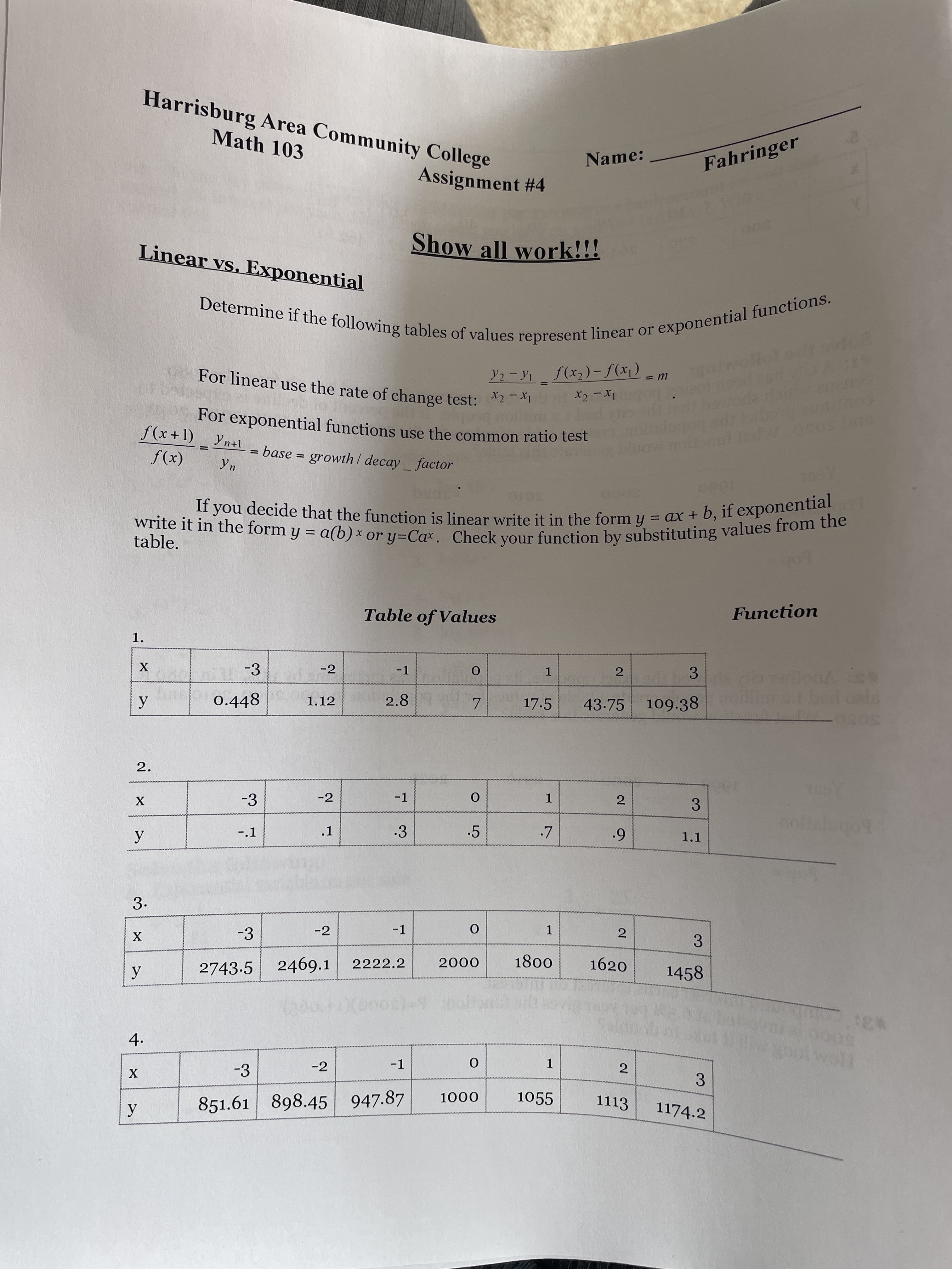 3.
2.
4.
Harrisburg Area Community College
Math 103
Name:
Fahringer
Assignment #4
000
Show all work!!!
Linear vs. Exponential
For linear use the rate of change test:2
Y2 - Y1 f(x2)- f(x¡)
For exponential functions use the common ratio test
f(x+1) Yn+1
= base = growth/ decay factor
(x)f
5000
= ax + b, if exponential
If you decide that the function is linear write it in the form y
table.
bob
Function
Table of Values
1.
-3
-2
-1
2
3
1.
0.448
2.8
17.5
43.75
109.38
1.12
-3
-2
-1
1
2
.1
.3
.5
1.1
-.1
3.
-3
-2
-1
1.
2
3
X
1800
1620
2469.1
2222.2
0007
1458
2743-5
31
-1
1
2
-2
3.
1174.2
-3
1055
1113
0001
851.61 898.45 947.87
