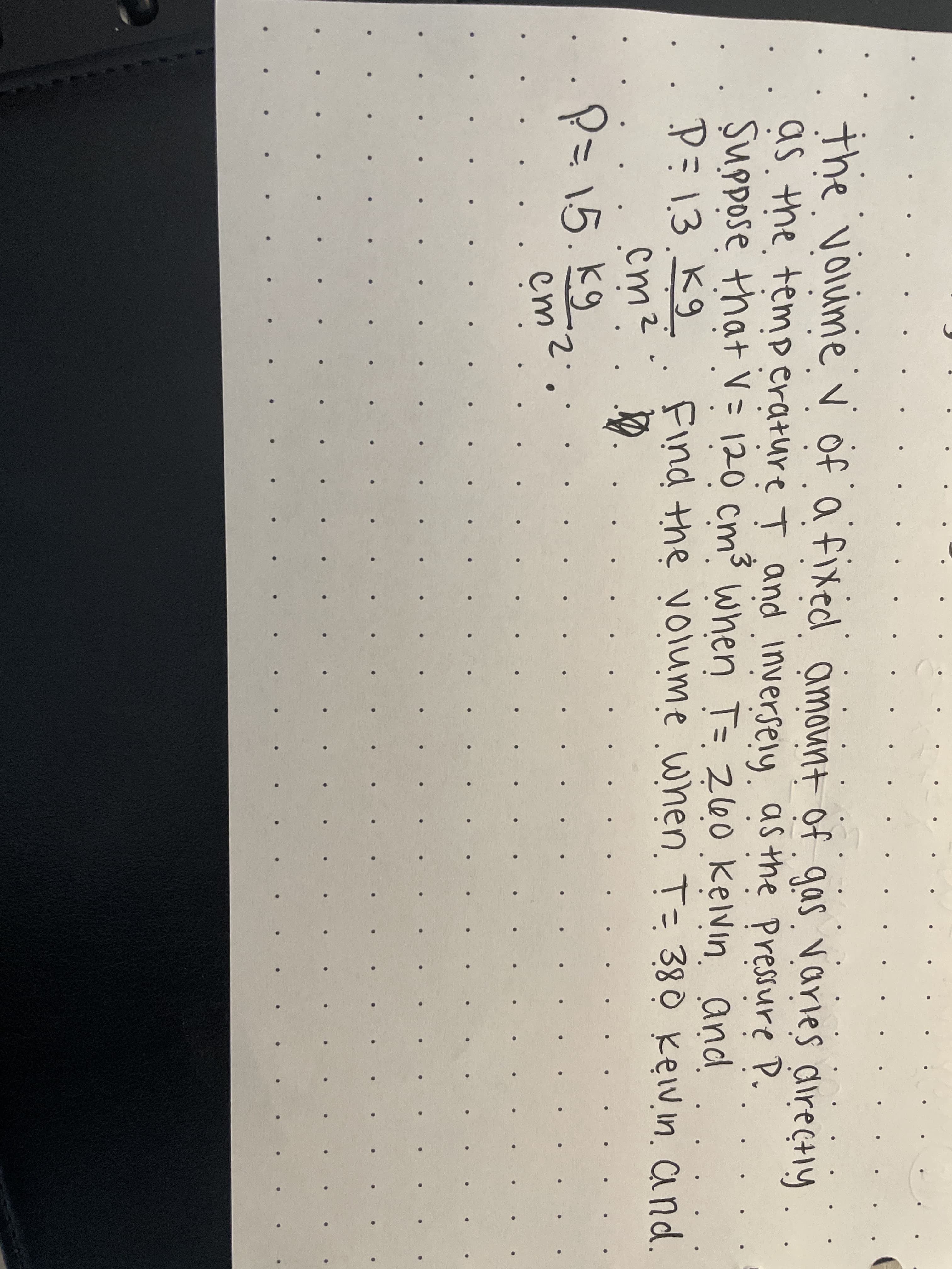 the voiime v of a fixed amount of gas. varies directly
as the temp erature T and inversely as the Pressure P.
Suppose that V = 120 cm³ when T= 260 kelvin. and
Pミ13.K9
cm2
P=15.kg
Find the voluume when. T= 380 kev.in. and.
em2
