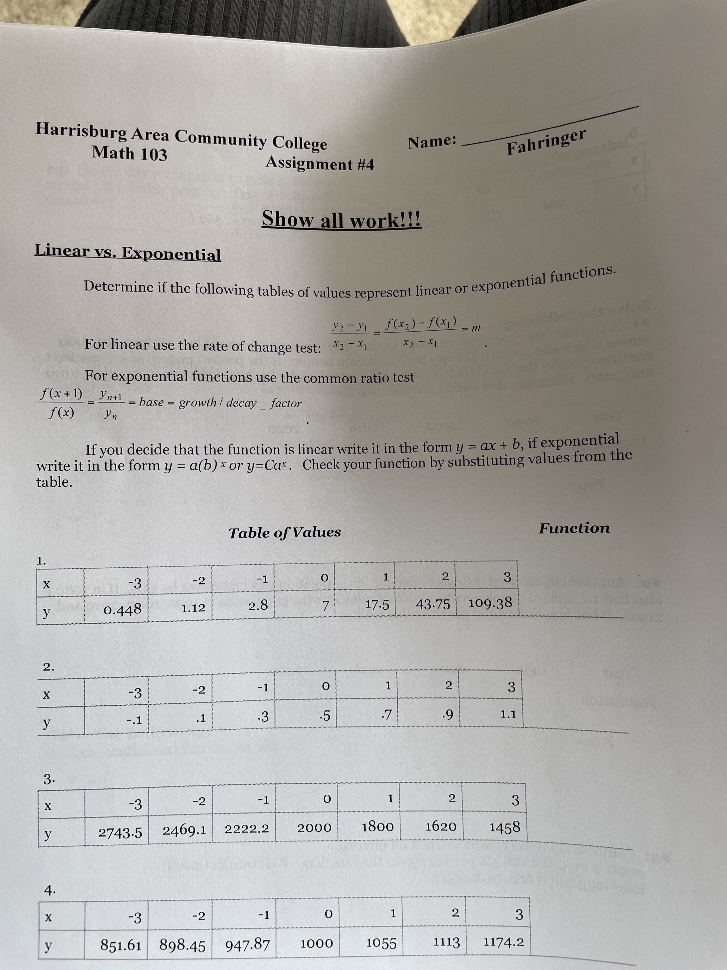 3.
2.
2.
Determine if the of values or functions.
Harrisburg Area Community College
Name:
Math 103
Fahringer
Assignment # 4
Show all work!!!
500
Linear vs. Exponential
('x)f - (Cx)/ K-
U =
For linear use the rate of change test: X2-Xi
For exponential functions use the common ratio test
GOUp
f(x+1) Yn+1
= base = growth / decay factor
(x))
Yn
%3D
If you decide that the function is linear write it in the form y = ax + b, if exponential
write it in the form y = a(b) x or y=Ca*. Check your function by substituting values from the
table.
%3D
Table of Values
Function
1.
-3
-2
-1
3
0.448
2.8
17.5
43.75
109.38
1.12
-3
-2
-1
2
-.1
.1
.3
.5
1.1
6'
3.
-3
-2
-1
1.
2.
3.
2743-5
2469.1
2222.2
1800
000
1620
1458
4.
-3
-2
-1
2
3
1.
851.61
898.45 947.87
1055
1113
1174.2
000
