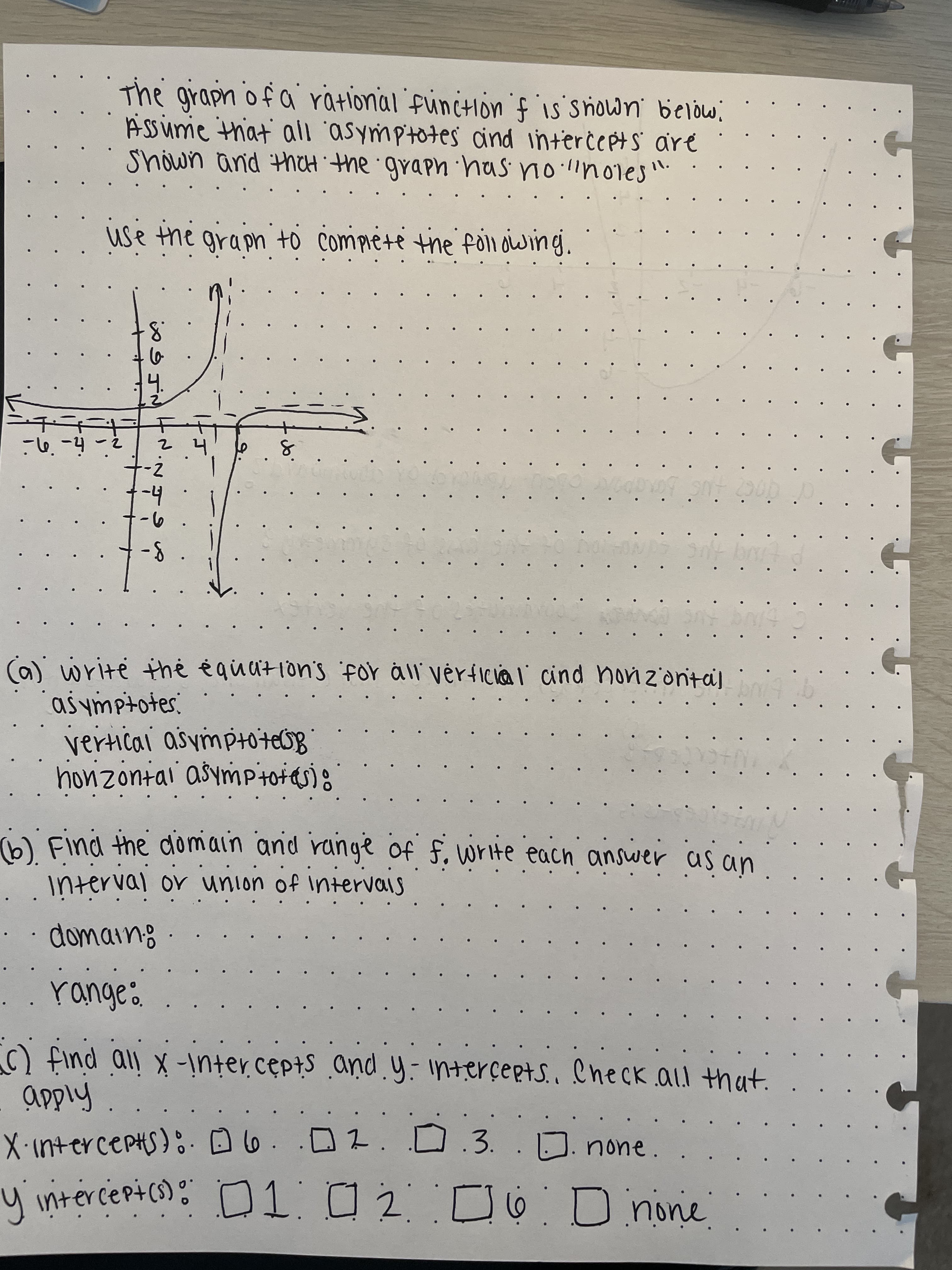 The grapn of a ratlonal funcIon f is snown below,
ASSume that' all 'asymptotes ind interċe pts are
Shown and thCH the graph has n les".
11.
use the graph to Compiete the following.
h-t
の-ト
write the ėquation's for all vérfica l cind nonz'ontaj
asymptotes.
honzontai asymPtotas):
bi Find the domain and range of f, write each answer as an
interval or union of intervais
domain:
C) find all x-!nter.ceptS andy-interçepts.. eheck. al that.
XintercepHs)D6..02.0.3.
none.
y intercepics) :
