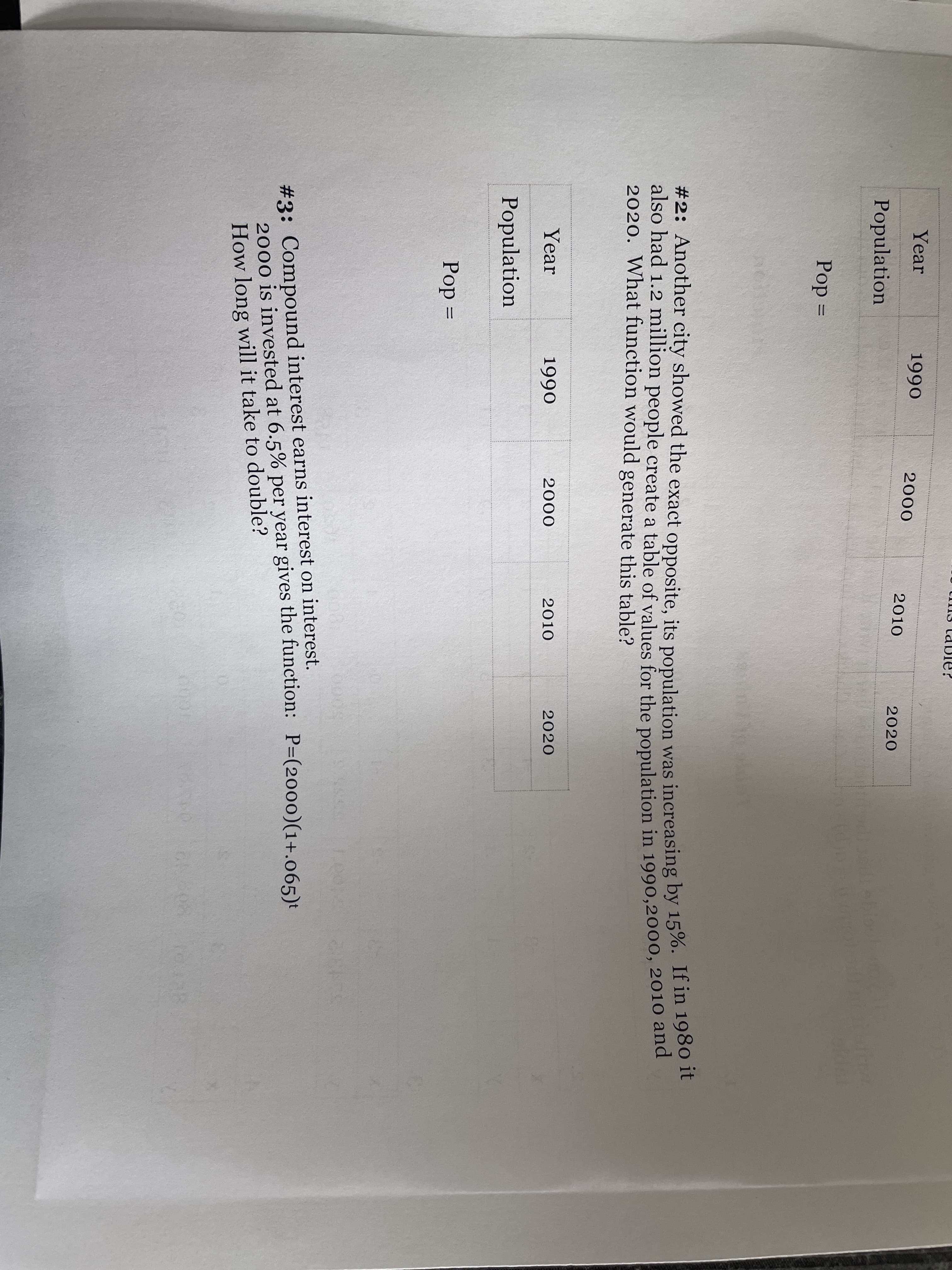 #2: Another city showed the exact opposite, its population was increasing by 15%. If in 1980 it
Year
1990
2000
2010
2020
Population
Pop =
#2: Another city showed the exact opposite, its population was increasing by 15%. If in 1980 t
also had 1.2 million people create a table of values for the population in 1990,2000, 2010 ane
2020. What function would generate this table?
Year
1990
2000
2010
2020
Population
Pop =
#3: Compound interest earns interest on interest.
2000 is invested at 6.5% per year gives the function: P=(2000)(1+.065)t
How long will it take to double?
