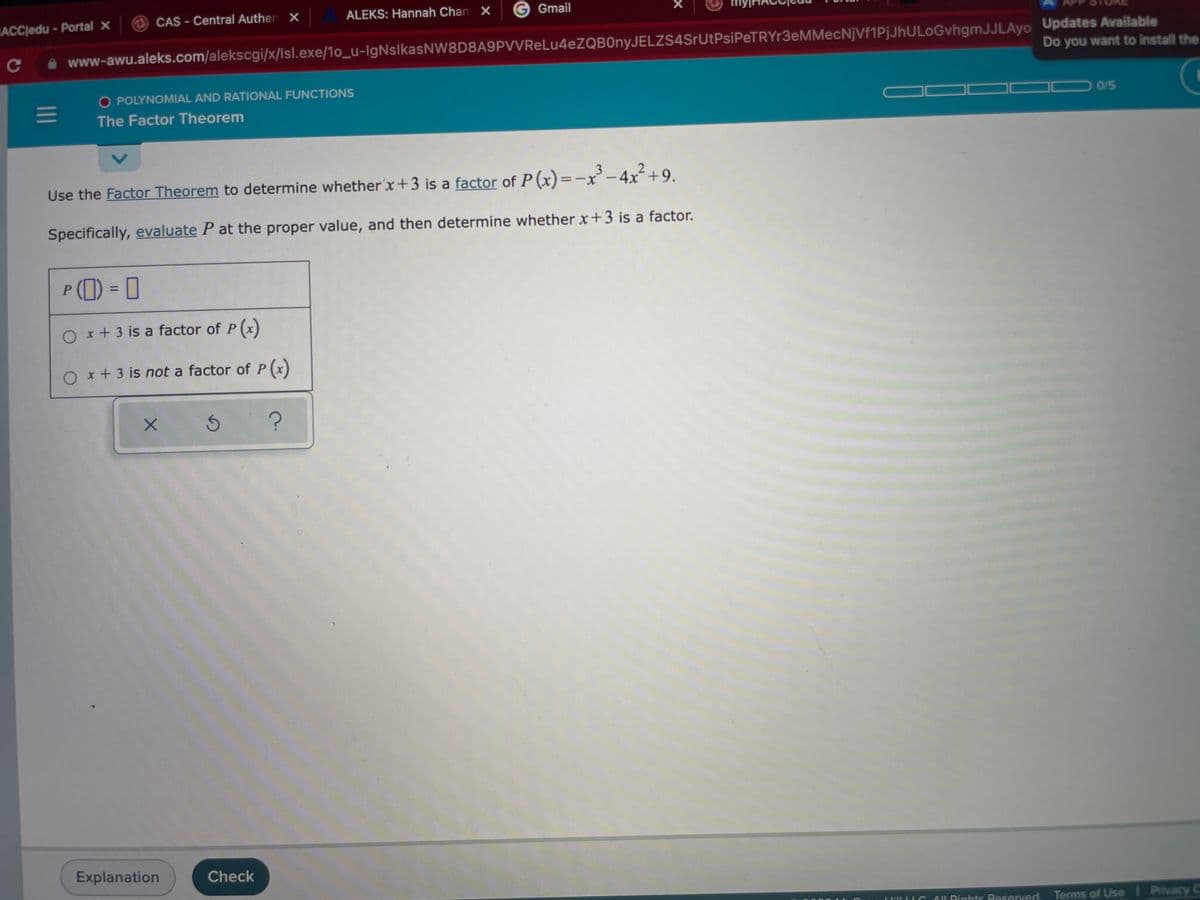 ACCledu-Portal X
O CAS - Central Authen ×
ALEKS: Hannah Cham X
Gmail
www-awu.aleks.com/alekscgi/x/lsl.exe/1o_u-IgNslkasNW8D8A9PVVReLu4eZQB0nyJELZS4SrUtPsiPeTRYr3eMMecNjVf1PjJhULoGvhgmJJLAyo Updates Available
Do you want to install the
O POLYNOMIAL AND RATIONAL FUNCTIONS
0/5
The Factor Theorem
3.
Use the Factor Theorem to determine whetherx+3 is a factor of P (x)=-x'-4x+9.
Specifically, evaluate P at the proper value, and then determine whether x+3 is a factor.
P() = I
%3D
O x+ 3 is a factor of P(x)
O x+ 3 is not a factor of P(x)
Explanation
Check
OU Pights Reserved.
Terms of Use Privacy C
II
