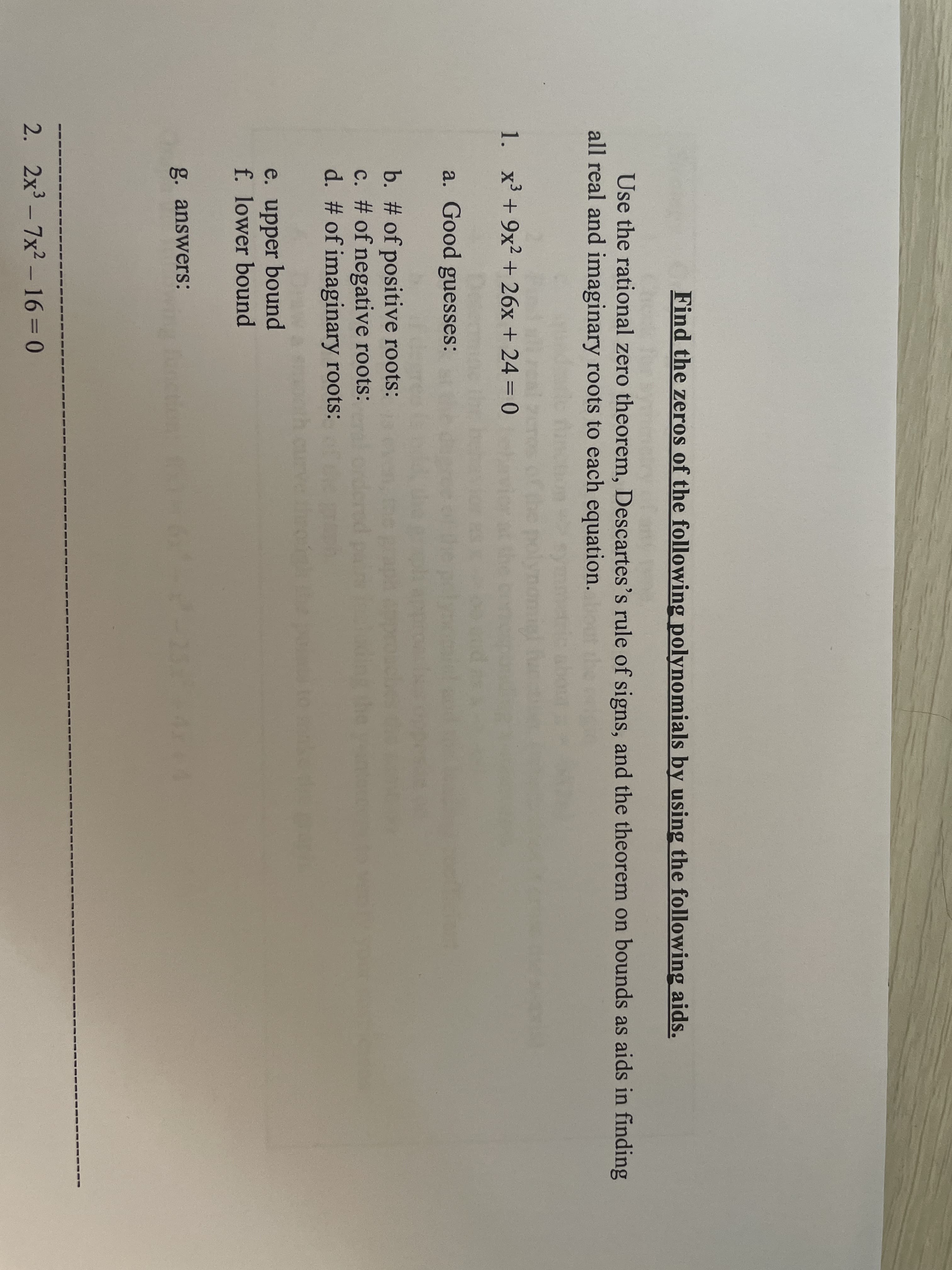 Find the zeros of the following polynomials by using the following aids.
Use the rational zero theorem, Descartes's rule of signs, and the theorem on bounds as aids in finding
all real and imaginary roots to each equation.
1. x + 9x2 + 26x + 24 = 0
a. Good guesses:
b. # of positive roots:
c. # of negative roots:
d. # of imaginary roots:
e. upper bound
f. lower bound
g. answerS:
2. 2x - 7x2 - 16=D0
