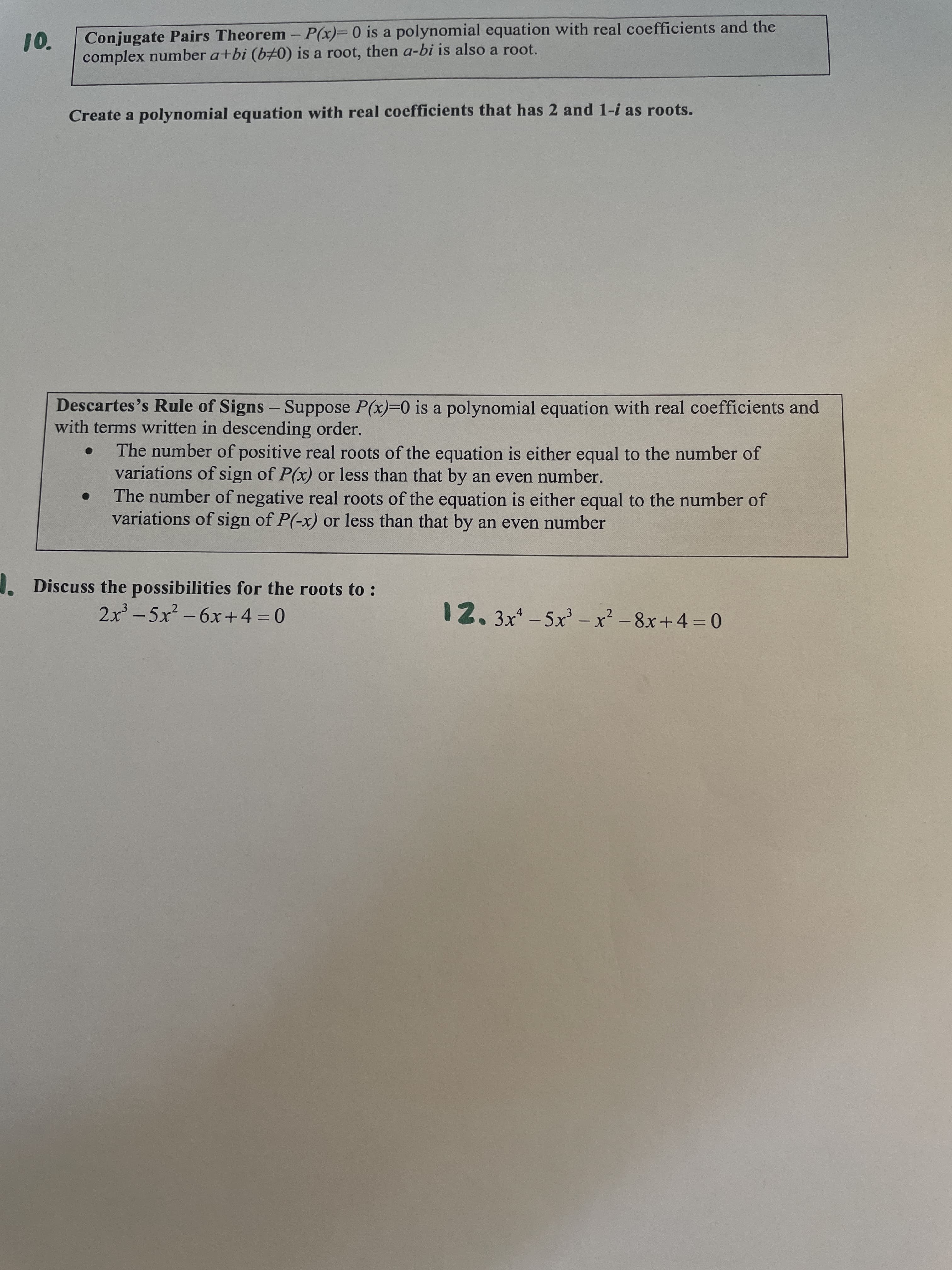 Conjugate Pairs Theorem - P(x)= 0 is a polynomial equation with real coefficients and the
complex number a+bi (b0) is a root, then a-bi is also a root.
10.
Create a polynomial equation with real coefficients that has 2 and 1-i as roots.
Descartes's Rule of Signs - Suppose P(x)=0 is a polynomial equation with real coefficients and
with terms written in descending order.
The number of positive real roots of the equation is either equal to the number of
variations of sign of P(x) or less than that by an even number.
The number of negative real roots of the equation is either equal to the number of
variations of sign of P(-x) or less than that by an even number
Discuss the possibilities for the roots to :
2x - 5x² – 6x+4 = 0
12.3x*-5x' -x² - 8x+4=0
|
