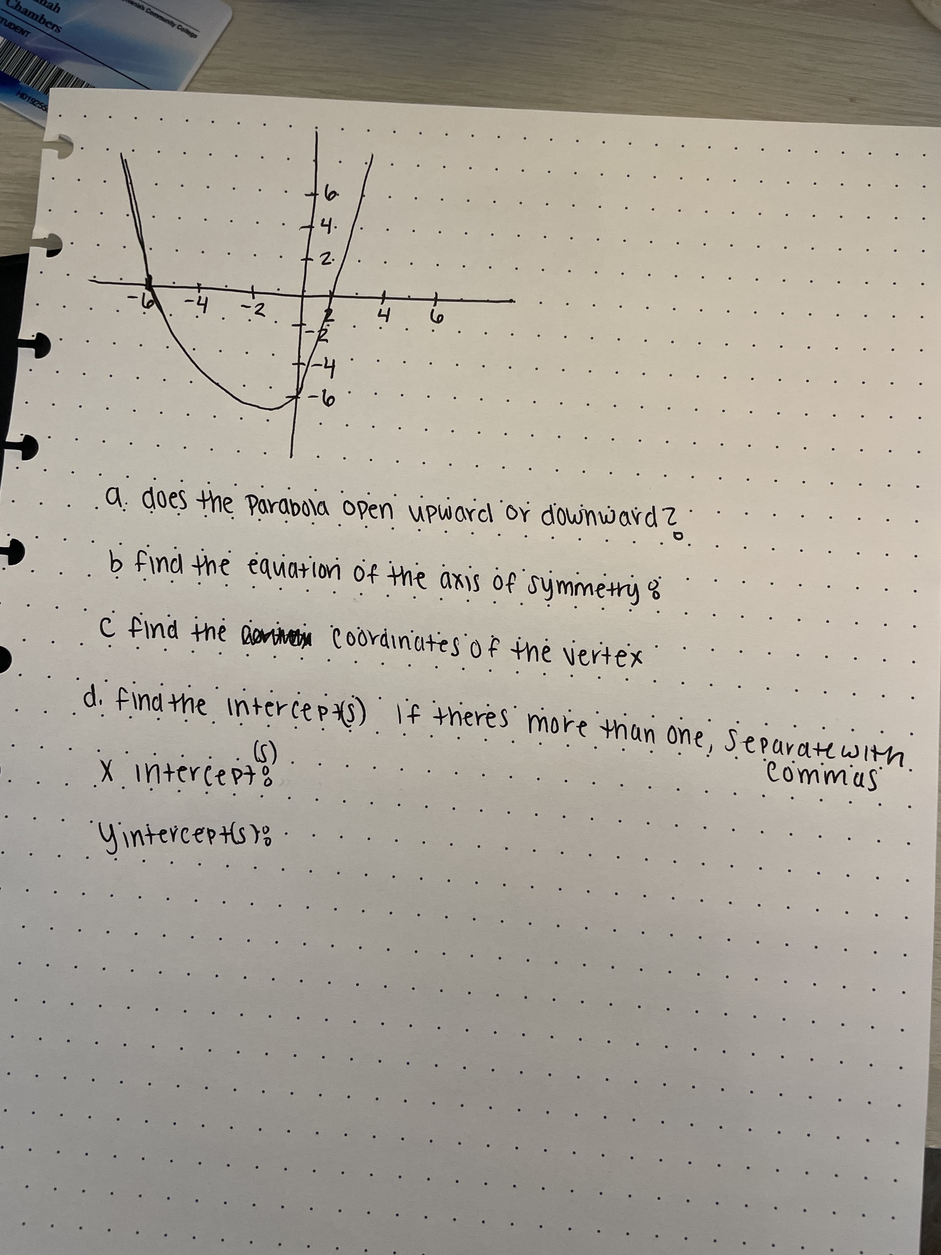 Gos
anis's Community College
Chambers
TUDENT
H019255
4.
2.
a: does the Parabola open upward or d'ownuwardz
b find the equaiori of the axis of symmetry %
vertex
Commus
C find the Bentva Coordinates of the
di find the intercepts) If theres more than one, Separatewith
(5)
1intercept
tercepts);·
