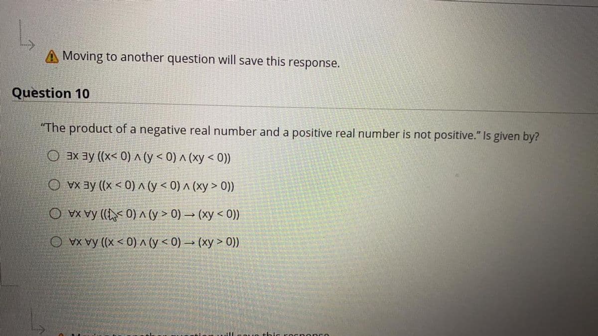 Moving to another question will save this response.
Question 10
"The product of a negative real number and a positive real number is not positive." Is given by?
O 3x ay ((x< 0) A(y< 0) ^ (xy < 0))
O vx ay (x < 0)^cy < 0) ^ (xy > 0))
O vX vy (( 0) ^ (y > 0) → (xy < 0))
O VX vy (x < 0) ^ (y < 0) → (xy > 0)
Ocn onse
