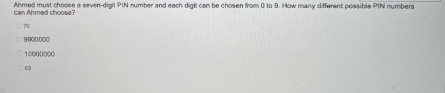 Ahmed must choose a seven-digit PIN number and each digit can be chosen from 0 to 9. How many different possible PIN numbers
can Ahmed choose?
O 70
O 9900000
O 10000000
O 63
