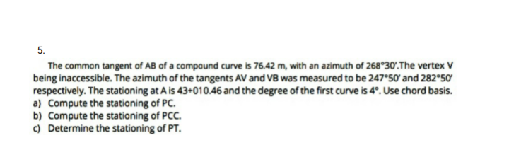 5.
The common tangent of AB of a compound curve is 76.42 m, with an azimuth of 268°30'.The vertex V
being inaccessible. The azimuth of the tangents AV and VB was measured to be 247°50' and 282°50
respectively. The stationing at A is 43+010.46 and the degree of the first curve is 4°. Use chord basis.
a) Compute the stationing of PC.
b) Compute the stationing of PCC.
c) Determine the stationing of PT.
