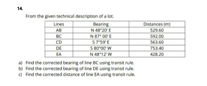 14.
From the given technical description of a lot.
Lines
Distances (m)
Bearing
N 48°20' E
N 87° 00' E
AB
529.60
BC
592.00
CD
S7°59' E
563.60
S 80°00' W
N 48°12' W
DE
753.40
EA
428.20
a) Find the corrected bearing of line BC using transit rule.
b) Find the corrected bearing of line DE using transit rule.
c) Find the corrected distance of line EA using transit rule.
