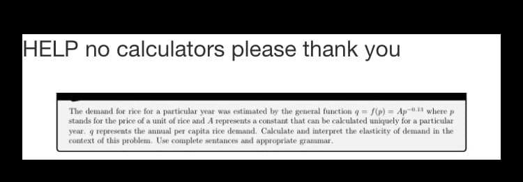 HELP no calculators please thank you
The demand for rice for a particular year was estimated by the general function q = S() = Ap-0.11 where p
stands for the price of a unit of rice and A represents a constant that can be calculated uniquely for a particular
year. q represents the annual per capita rice demand. Calculate and interpret the elasticity of demand in the
context of this problem. Use complete sentances and appropriate grammar.
