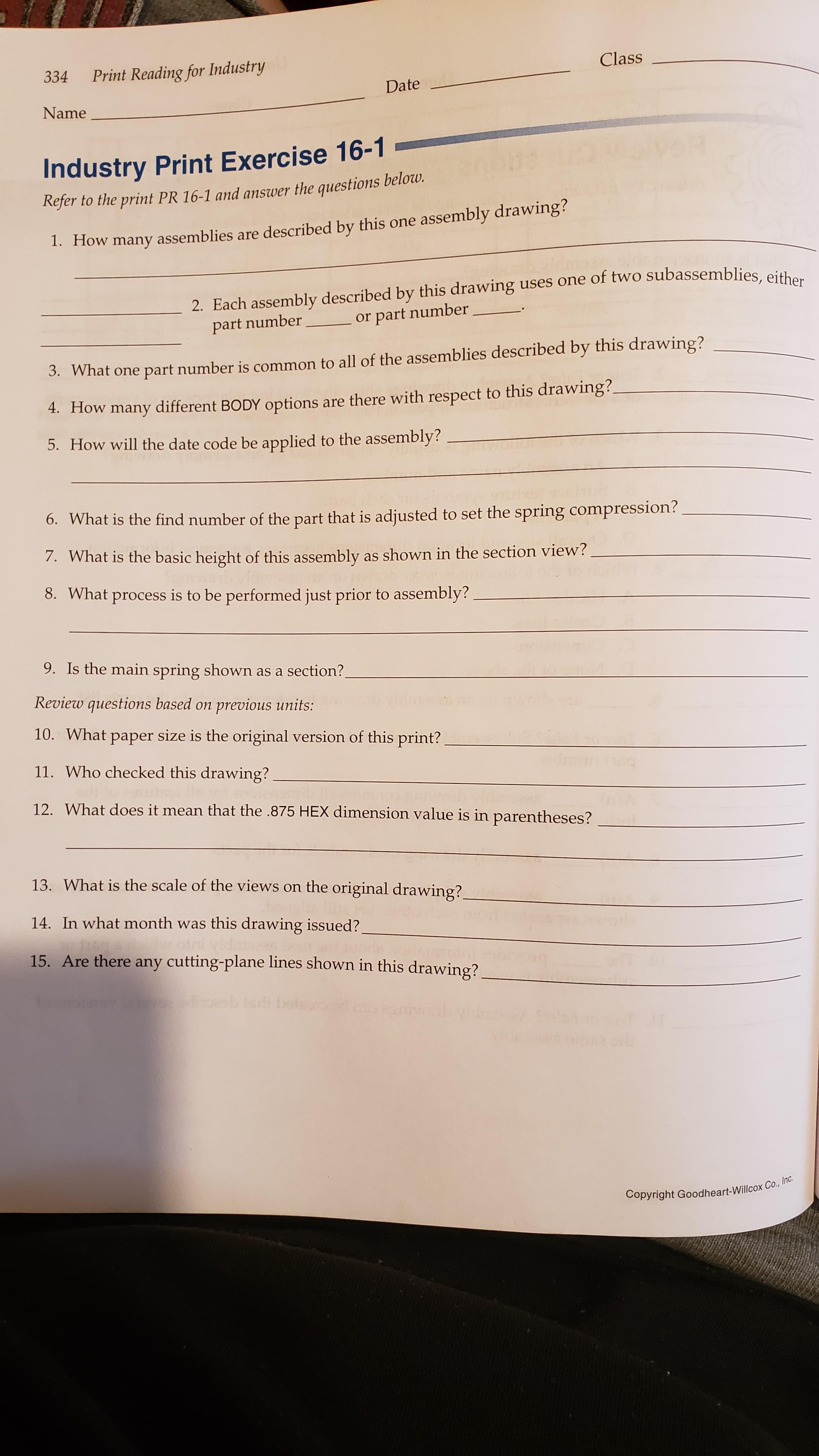 Print Reading for Industry
Class
334
Date
Name
Industry Print Exercise 16-1
Refer to the print PR 16-1 and answer the questions below.
1. How many assemblies are described by this one assembly drawing?
2. Each assembly described by this drawing uses one of two subassemblies, either
or part number
part number
3. What one part number is common to all of the assemblies described by this drawing?
4. How many different BODY options are there with respect to this drawing?
5. How will the date code be applied to the assembly?
6. What is the find number of the part that is adjusted to set the spring compression?
7. What is the basic height of this assembly as shown in the section view?
8. What process is to be performed just prior to assembly?
9. Is the main spring shown as a section?
Review questions based on previous units:
10. What paper size is the original version of this print?
11. Who checked this drawing?
12. What does it mean that the .875 HEX dimension value is in parentheses?
13. What is the scale of the views on the original drawing?,
14. In what month was this drawing issued?
15. Are there any cutting-plane lines shown in this drawing?
Copyright Goodheart-Willcox Co.,
