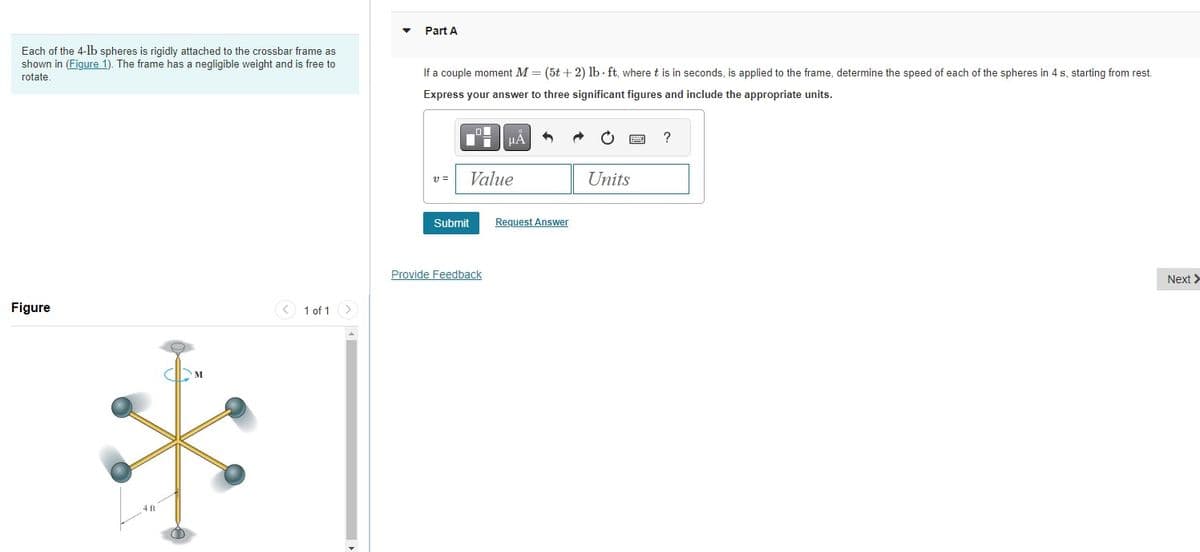 Each of the 4-1b spheres is rigidly attached to the crossbar frame as
shown in (Figure 1). The frame has a negligible weight and is free to
rotate.
Figure
411
1 of 1
Part A
If a couple moment M = (5t+2) lb-ft, where t is in seconds, is applied to the frame, determine the speed of each of the spheres in 4 s, starting from rest.
Express your answer to three significant figures and include the appropriate units.
V =
Col
Value
Submit
μA
Provide Feedback
Request Answer
Units
?
Next >