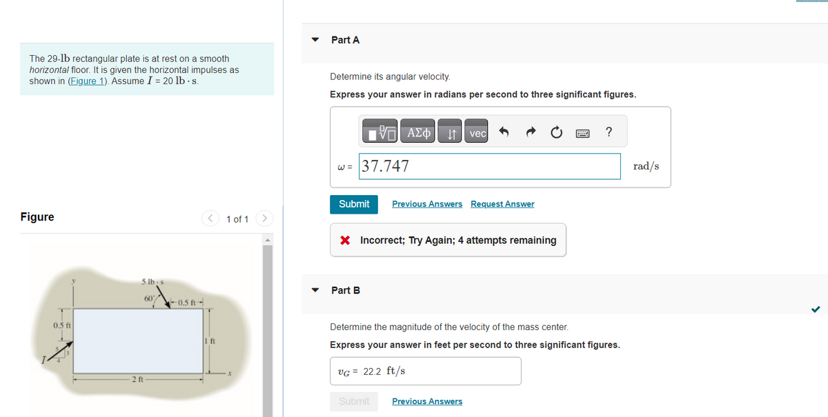 ### Understanding Angular and Linear Velocity of a Rectangular Plate under Horizontal Impulses

**Problem Statement:**
A 29-pound rectangular plate is at rest on a smooth horizontal floor. It is subjected to horizontal impulses as illustrated in **Figure 1**. Assume impulse \(I = 20 \text{ lb} \cdot \text{s}\).

#### Figure 1: Diagram and Dimensions

The diagram shows a rectangular plate with the following dimensions:
- Length: 1 ft.
- Width: 0.5 ft.

Two forces are applied:
- A 5 lb・s impulse at a point 0.5 ft from the right edge and 60 degrees downwards to the right.
- A 20 lb・s impulse acting horizontally to the left at a point 0.5 ft from the left edge.

### Part A: Determine Angular Velocity

**Objective:**
To calculate the angular velocity (ω) of the rectangular plate in radians per second (rad/s).

**Attempted Solution:**
An attempt was made to input the angular velocity as 37.747 rad/s, but this answer was marked incorrect.

**Steps to Determine Angular Velocity:**
1. Identify the center of mass and distribution of impulses.
2. Calculate the moments generated by the impulses about the center of mass.
3. Apply the principle of angular impulse and momentum to solve for angular velocity.

### Part B: Determine Linear Velocity of Mass Center

**Objective:**
To calculate the linear velocity (\(v_G\)) of the mass center of the plate in feet per second (ft/s).

**Attempted Solution:**
An attempt was made to input the linear velocity as 22.2 ft/s, which seems to be correct (indicated by the checkmark).

**Steps to Determine Linear Velocity:**
1. Apply the principle of linear impulse and momentum.
2. Sum the horizontal components of the impulses.
3. Use the mass of the plate to find the resulting velocity.

### Conclusion:
- For Part A, revisit the approach used to calculate the moments and angular velocity to correct the error.
- For Part B, the calculation of the linear velocity is confirmed to be accurate.

Understanding the proper application of impulse and momentum principles is crucial for accurately determining both the angular and linear velocity of the system.