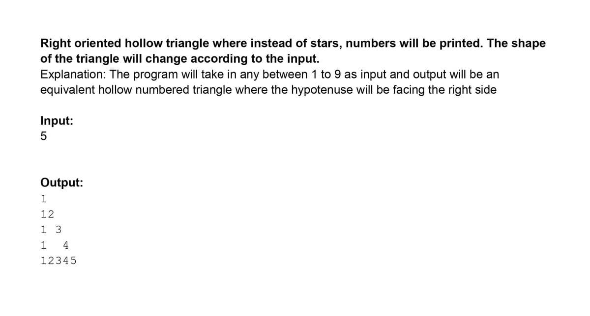 Right oriented hollow triangle where instead of stars, numbers will be printed. The shape
of the triangle will change according to the input.
Explanation: The program will take in any between 1 to 9 as input and output will be an
equivalent hollow numbered triangle where the hypotenuse will be facing the right side
Input:
Output:
1
12
1 3
1
4
12345
