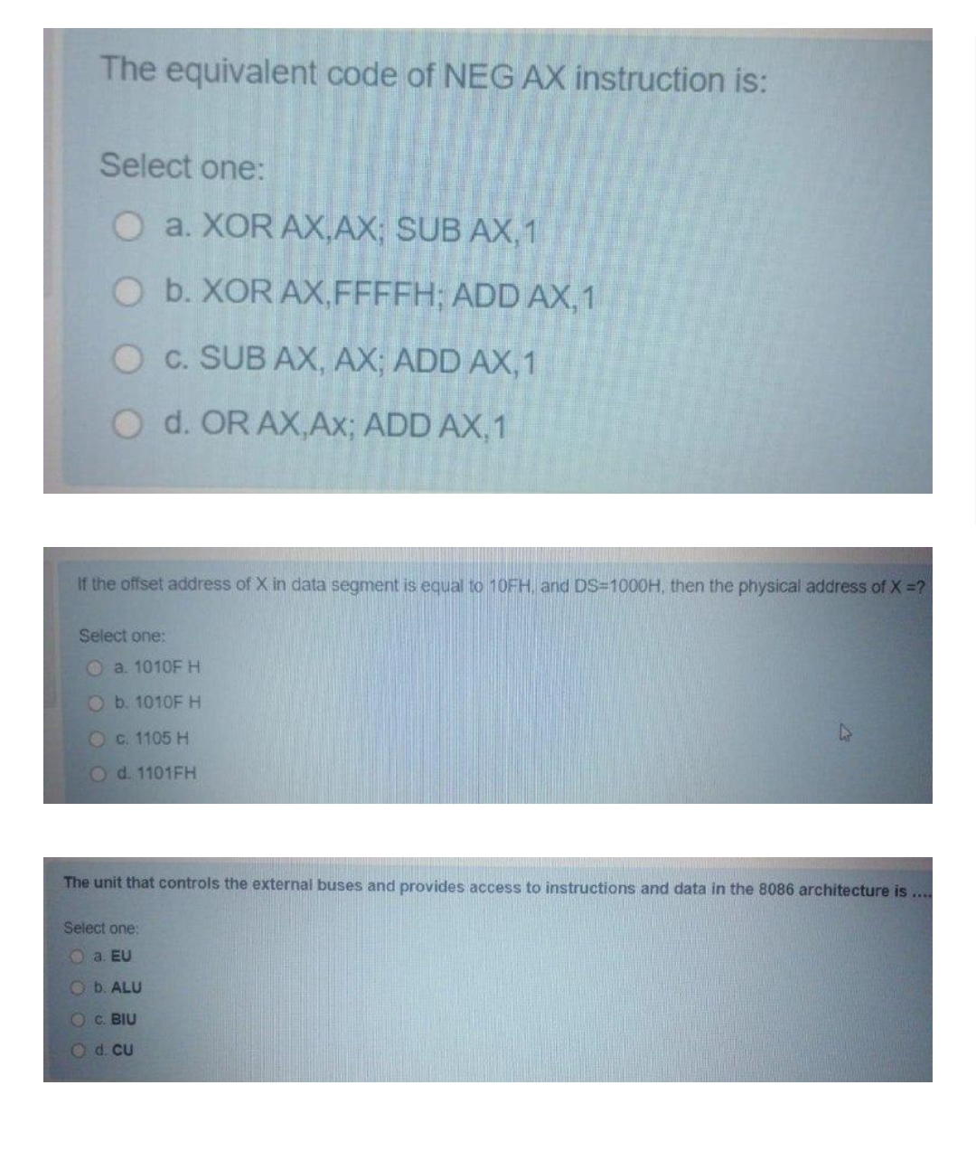 The equivalent code of NEG AX instruction is:
Select one:
O a. XOR AX,AX; SUB AX,1
O b. XOR AX,FFFFH; ADD AX,1
O c. SUB AX, AX; ADD AX,1
O d. OR AX,Ax; ADD AX,1
If the offset address of X in data segment is equal to 10FH, and DS=1000H, then the physical address of X =?
Select one:
O a. 1010F H
O b. 1010F H
O c. 1105 H
Od. 1101FH
The unit that controls the external buses and provides access to instructions and data in the 8086 architecture is ...
Select one:
O a. EU
Ob. ALU
O C. BIU
O d. CU
