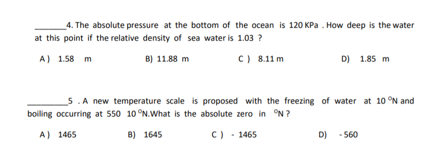 _4. The absolute pressure at the bottom of the ocean is 120 KPa . How deep is the water
at this point if the relative density of sea water is 1.03 ?
A) 1.58 m
B) 11.88 m
C) 8.11 m
D) 1.85 m
_5 . A new temperature scale is proposed with the freezing of water at 10 °N and
boiling occurring at 550 10 °N.What is the absolute zero in °N ?
A) 1465
B) 1645
C) - 1465
D)
- 560
