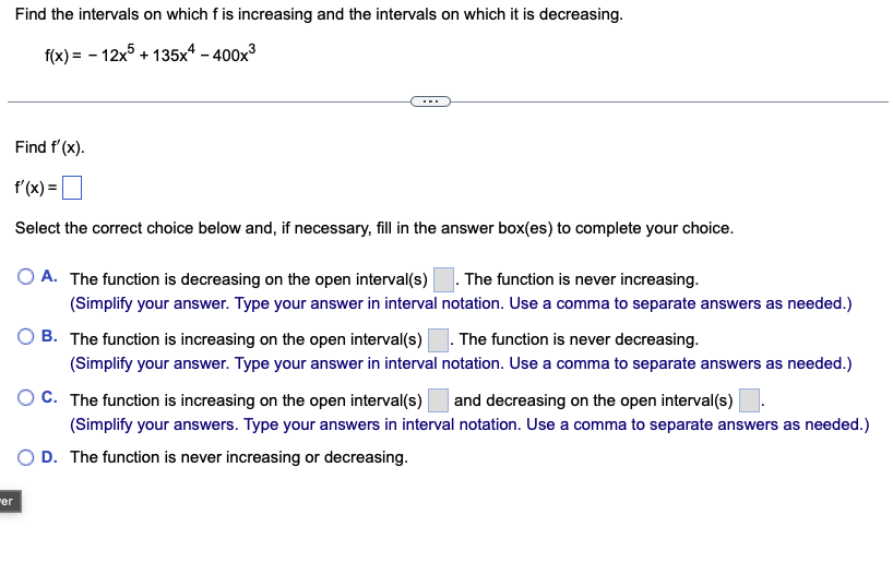 er
Find the intervals on which f is increasing and the intervals on which it is decreasing.
f(x)=-12x+135x4-400x3
Find f'(x).
f'(x) =
Select the correct choice below and, if necessary, fill in the answer box(es) to complete your choice.
A. The function is decreasing on the open interval(s) ☐. The function is never increasing.
(Simplify your answer. Type your answer in interval notation. Use a comma to separate answers as needed.)
B. The function is increasing on the open interval(s) ☐ . The function is never decreasing.
(Simplify your answer. Type your answer in interval notation. Use a comma to separate answers as needed.)
C. The function is increasing on the open interval(s) and decreasing on the open interval(s)
(Simplify your answers. Type your answers in interval notation. Use a comma to separate answers as needed.)
OD. The function is never increasing or decreasing.