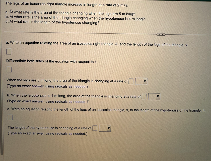 The legs of an isosceles right triangle increase in length at a rate of 2 m/s.
a. At what rate is the area of the triangle changing when the legs are 5 m long?
b. At what rate is the area of the triangle changing when the hypotenuse is 4 m long?
c. At what rate is the length of the hypotenuse changing?
a. Write an equation relating the area of an isosceles right triangle, A, and the length of the legs of the triangle, x.
Differentiate both sides of the equation with respect to t.
When the legs are 5 m long, the area of the triangle is changing at a rate of
(Type an exact answer, using radicals as needed.)
b. When the hypotenuse is 4 m long, the area of the triangle is changing at a rate of
(Type an exact answer, using radicals as needed.)
c. Write an equation relating the length of the legs of an isosceles triangle, x, to the length of the hypotenuse of the triangle, h.
The length of the hypotenuse is changing at a rate of
(Type an exact answer, using radicals as needed.)